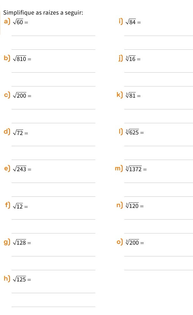 Simplifique as raízes a seguir: 
a) sqrt(60)= i] sqrt(84)=
_ 
_ 
__ 
b) sqrt(810)= j) sqrt[3](16)=
_ 
_ 
__ 
c) sqrt(200)= k) sqrt[3](81)=
_ 
_ 
_ 
_ 
d) sqrt(72)= 1) sqrt[3](625)=
__ 
__ 
e) sqrt(243)= m) sqrt[3](1372)=
__ 
__ 
f) sqrt(12)= n) sqrt[3](120)=
_ 
_ 
__ 
g) sqrt(128)= o) sqrt[3](200)=
__ 
__ 
h) sqrt(125)=
_ 
_
