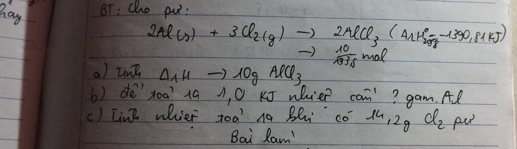 hag 
BT: Cho pu :
2Al(s)+3Cl_2(g)to 2AlCl_3(AlH^0_2=-1390.81kJ)
to  10/1335 mol
a) LinB Delta _1Hto 10gAlCl_3
b) détoa? 19 1, 0 J whieR co^(-1) ? gam. Al 
() [in] whier toa' Ag Bl co 14,2 d_2 pu 
Bai Ram'