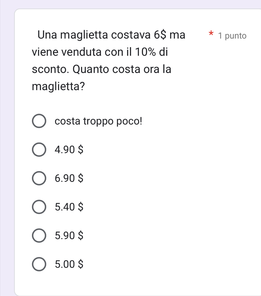 Una maglietta costava 6$ ma * 1 punto
viene venduta con il 10% di
sconto. Quanto costa ora la
maglietta?
costa troppo poco!
4. 90 $
6. 90 $
5.40 $
5. 90 $
5.00 $