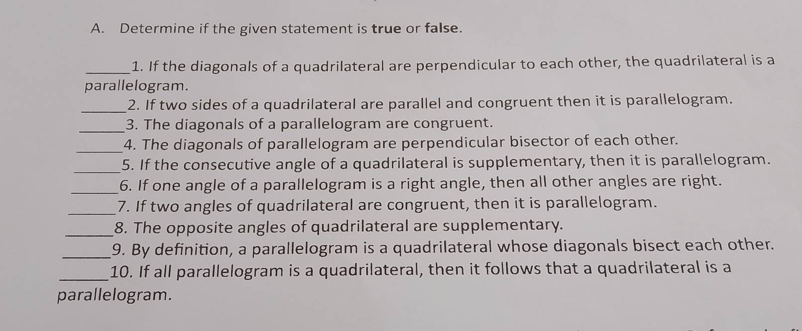 Determine if the given statement is true or false. 
_1. If the diagonals of a quadrilateral are perpendicular to each other, the quadrilateral is a 
parallelogram. 
_2. If two sides of a quadrilateral are parallel and congruent then it is parallelogram. 
_3. The diagonals of a parallelogram are congruent. 
_4. The diagonals of parallelogram are perpendicular bisector of each other. 
_5. If the consecutive angle of a quadrilateral is supplementary, then it is parallelogram. 
_6. If one angle of a parallelogram is a right angle, then all other angles are right. 
_7. If two angles of quadrilateral are congruent, then it is parallelogram. 
_8. The opposite angles of quadrilateral are supplementary. 
_9. By definition, a parallelogram is a quadrilateral whose diagonals bisect each other. 
_10. If all parallelogram is a quadrilateral, then it follows that a quadrilateral is a 
parallelogram.