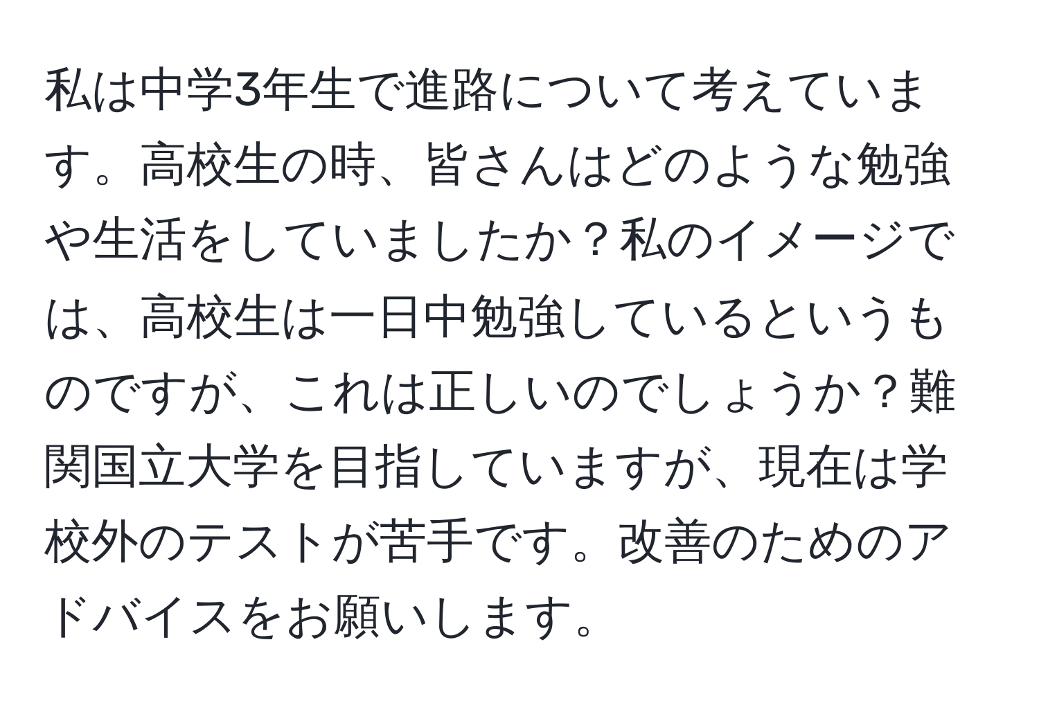 私は中学3年生で進路について考えています。高校生の時、皆さんはどのような勉強や生活をしていましたか？私のイメージでは、高校生は一日中勉強しているというものですが、これは正しいのでしょうか？難関国立大学を目指していますが、現在は学校外のテストが苦手です。改善のためのアドバイスをお願いします。