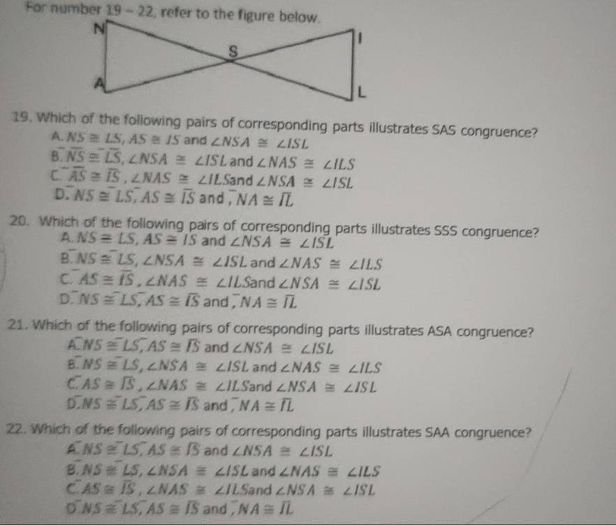 For number 19 - 22, refer to the figure below.
19. Which of the following pairs of corresponding parts illustrates SAS congruence?
A. NS≌ LS, AS≌ IS and ∠ NSA≌ ∠ ISL
B. overline NS≌ overline LS, ∠ NSA≌ ∠ ISL and ∠ NAS≌ ∠ ILS
C overline AS≌ overline IS, ∠ NAS≌ ∠ ILSand ∠ NSA≌ ∠ ISL
D. NS≌^-LS^-, AS≌ overline IS an ,NA≌ overline IL
20. Which of the following pairs of corresponding parts illustrates SSS congruence?
A. NSequiv LS, AS≌ IS and ∠ NSA≌ ∠ ISL
B. NS≌^-LS, ∠ NSA≌ ∠ ISL and ∠ NAS≌ ∠ ILS
C. AS≌ overline IS, ∠ NAS≌ ∠ ILSan d ∠ NSA≌ ∠ ISL
D NS≌^-LS, ^-AS≌ overline IS and, ^-NA≌ overline IL
21. Which of the following pairs of corresponding parts illustrates ASA congruence?
A. NS≌ LS, AS≌ TS and ∠ NSA≌ ∠ ISL
overline MS≌ LS, ∠ NSA≌ ∠ ISL and ∠ NAS≌ ∠ ILS . AS≌ overline IS, ∠ NAS≌ ∠ ILSan d ∠ NSA≌ ∠ ISL
D. NS≌ LS, AS≌ overline IS and ,^-NA≌ overline IL
22. Which of the following pairs of corresponding parts illustrates SAA congruence?
A NS≌ LS, AS≌ TS and ∠ NSA≌ ∠ ISL
B NS≌^-LS, ∠ NSA≌ ∠ ISL and ∠ NAS≌ ∠ ILS
C AS≌ overline IS, ∠ NAS≌ ∠ ILS and ∠ NSA≌ ∠ ISL
D NS≌ LS, AS≌ overline IS andoverline JNA≌ overline JL