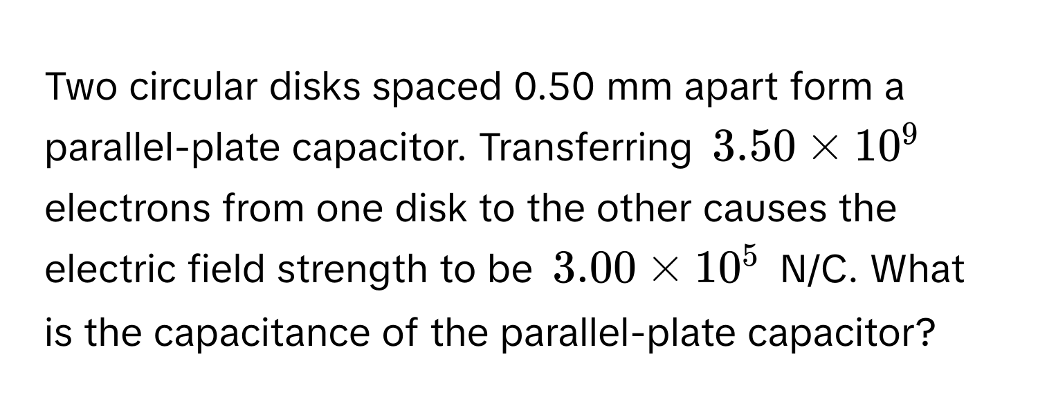 Two circular disks spaced 0.50 mm apart form a parallel-plate capacitor. Transferring $3.50 * 10^9$ electrons from one disk to the other causes the electric field strength to be $3.00 * 10^5$ N/C. What is the capacitance of the parallel-plate capacitor?