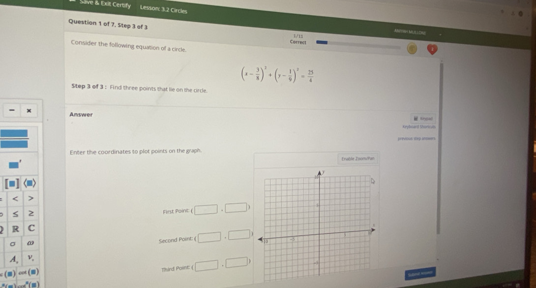 Save & Exit Certify Lesson: 3.2 Circles
Question 1 of 7, Step 3 of 3
ANTYAH MULLONE
1/11
Correct
Consider the following equation of a circle.
(x- 3/8 )^2+(y- 1/9 )^2= 25/4 
Step 3 of 3 : Find three points that lie on the circle.
- x Answer
Keypad
Keyboard Shortcuts
previous step answers
Enter the coordinates to plot points on the graph.
Enable Zoomí/Pan
First Point: (□ ,□ )
Second Point: ( □ ,□ )
Third Point: (□ ,□ )
(m) t
Stibmit Aruown
_ ,_ ,_ =_  a