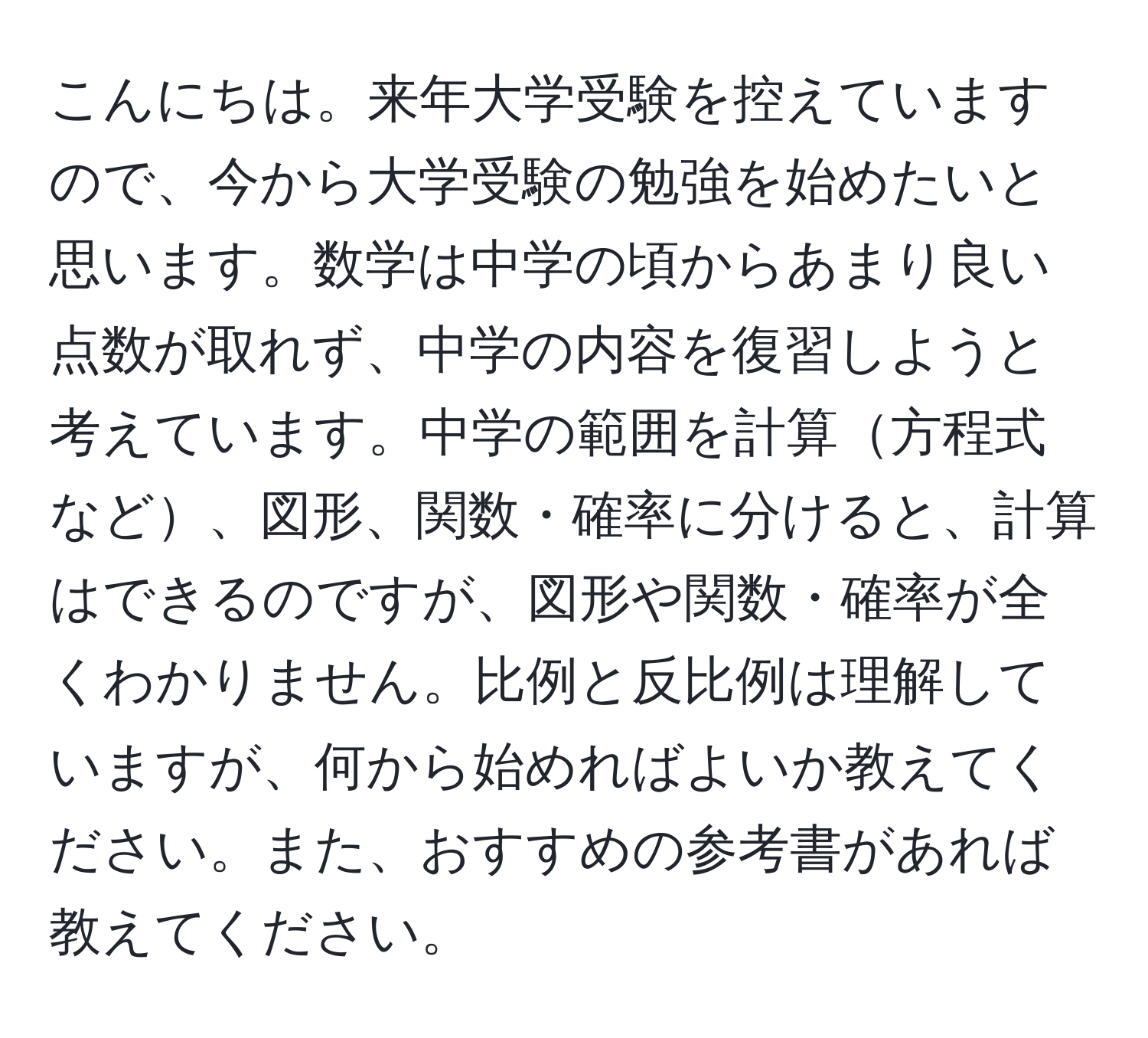 こんにちは。来年大学受験を控えていますので、今から大学受験の勉強を始めたいと思います。数学は中学の頃からあまり良い点数が取れず、中学の内容を復習しようと考えています。中学の範囲を計算方程式など、図形、関数・確率に分けると、計算はできるのですが、図形や関数・確率が全くわかりません。比例と反比例は理解していますが、何から始めればよいか教えてください。また、おすすめの参考書があれば教えてください。