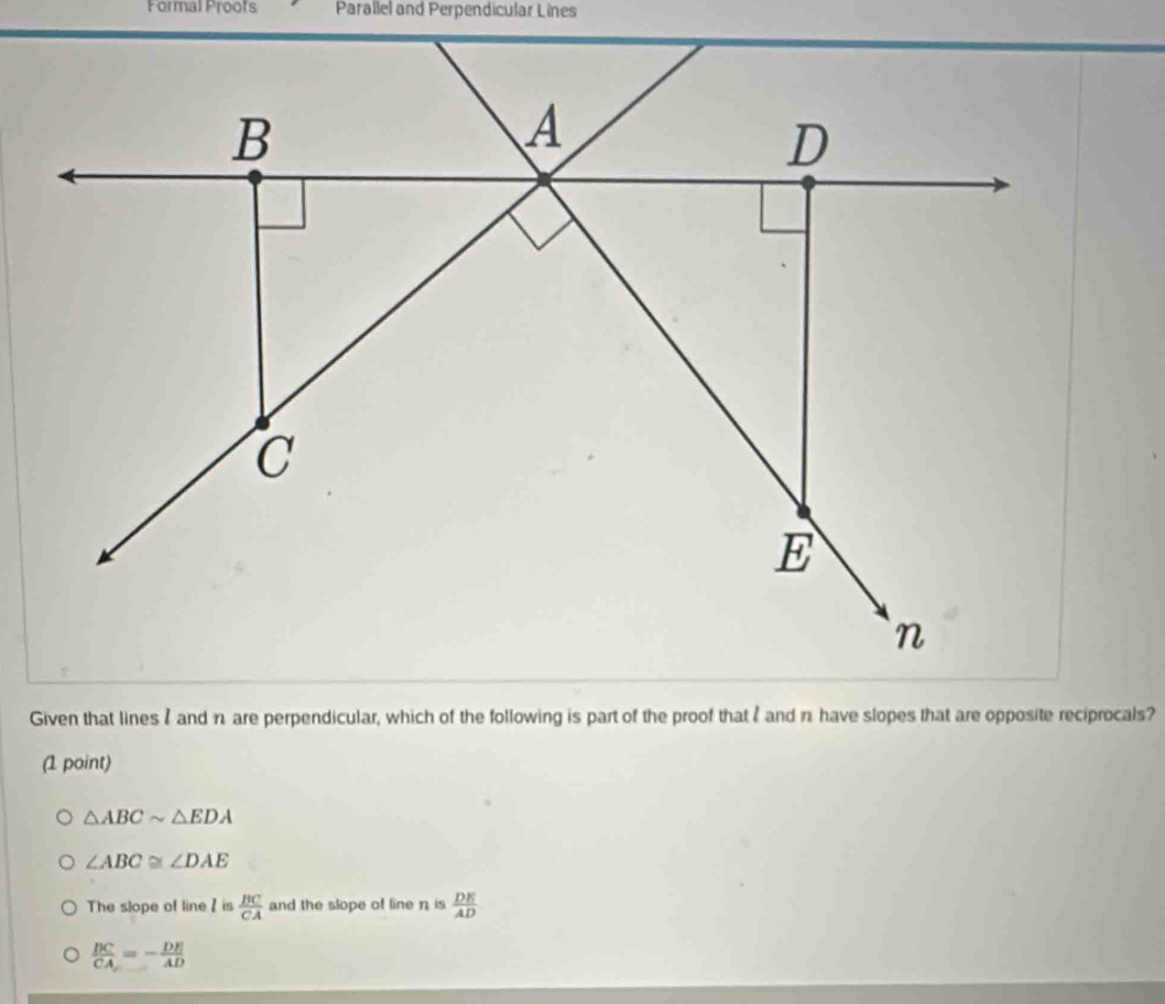 Formal Proofs Parallel and Perpendicular Lines
Given that lines I and n are perpendicular, which of the following is part of the proof that I and n have slopes that are opposite reciprocals?
(1 point)
△ ABCsim △ EDA
∠ ABC≌ ∠ DAE
The slope of line / is  BC/CA  and the slope of line n is  DE/AD 
 BC/CA =- DE/AD 