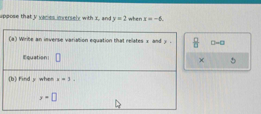 uppose that y varies inversely with x, and y=2 when x=-6. 
(a) Write an inverse variation equation that relates x and y.  □ /□   □ =□
Equation: × 
(b) Find y when x=3.
y=□