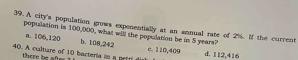 A city's population grows exponentially at an annual rate of 2%. If the current
population is 100,000, what will the population be in 5 years?
a. 106,120 b. 108,242 c. 110,409 d. 112,416
40. A culture of 10 bacteria in a petri di
there be after ?