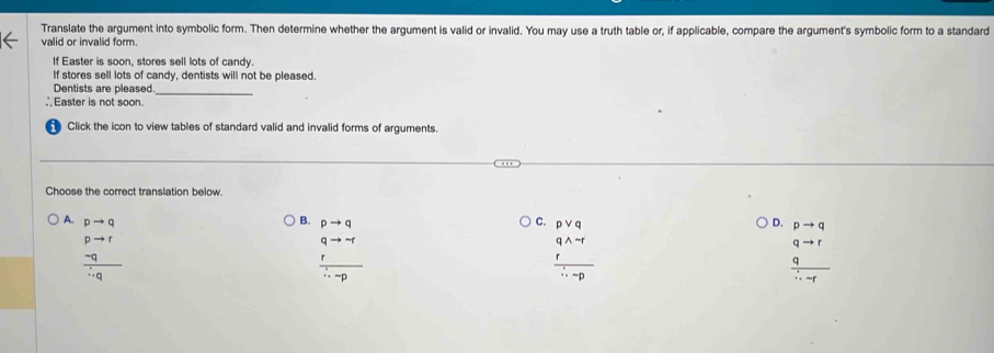 Translate the argument into symbolic form. Then determine whether the argument is valid or invalid. You may use a truth table or, if applicable, compare the argument's symbolic form to a standard
valid or invalid form.
If Easter is soon, stores sell lots of candy.
If stores sell lots of candy, dentists will not be pleased.
Dentists are pleased
_
∴Easter is not soon.
Click the icon to view tables of standard valid and invalid forms of arguments.
Choose the correct translation below.
B. pto q
A. pto q C. pvee q D. pto q
frac beginarrayr pto r -qendarray ∴ q
frac beginarrayr qto neg  rendarray ∴ -p
frac beginarrayr qwedge neg r rendarray ∴ -p
 qto r/∴ -r 