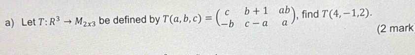 Let T:R^3to M_2x3 be defined by T(a,b,c)=beginpmatrix c&b+1&ab -b&c-a&aendpmatrix , find T(4,-1,2). 
(2 mark