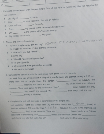 Complete the sentences with the past sim
two sentences.
1 Last night I _at home.
2 Gita _at work yesterday. She was on holiday.
3 Katia and Leo _at the party.
4 There _any people in the restaurant. It was closed.
5 She _at the cinema with Yan on Saturday.
6 My holiday to Australia _very good.
2. Choose the correct alternatives.
1 A: What bought you / did you buy?
B: A book for my sister. It's her birthday tomorrow,
2 A: Where did you live / lived?
B: In the city.
3 A: Who did / do you visit yesterday?
B: My grandparents.
4 A: What you did / did you do last weekend?
8: We went to the beach.
3. Complete the sentences with the past simple form of the verbs in brackets.
Last week there was a free concert in the park. It was fantastic. We "arrived (arrive) at 6.00 p.m.
There were lots of people there. The concert ?_ (start) at 7.30p.m. We
_(listen) to the music and we _(try) some food from different
countries. There were games for the children too. They "_ (play) football, but they
_
(not watch) the concert. We ?_ (not stay) until the end. It
_(finish) at 11.00p.m.
4. Complete the text with the verbs in parentheses in the simple past.
Last weekend, I 'went (go) to New York City with some friends. We ?_ (meet) at
the train station at 7:30 a.m. Our train 1._ (leave) at 7:45 a.m. In the moring, we
4_ (buy) some souvenirs. Then, we "_ (have) lunch at a Chinese
restaurant, in the evening, we _(see) a play at Lincon Center. We _
(get) home very late that night. We al! "_ (feel) very tired but very happy.
