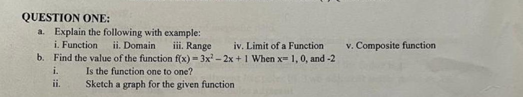 QUESTION ONE: 
a. Explain the following with example: 
i. Function ii. Domain iii. Range iv. Limit of a Function v. Composite function 
b. Find the value of the function f(x)=3x^2-2x+1 When x=1,0, , and -2
Is the function one to one? 
ii. Sketch a graph for the given function