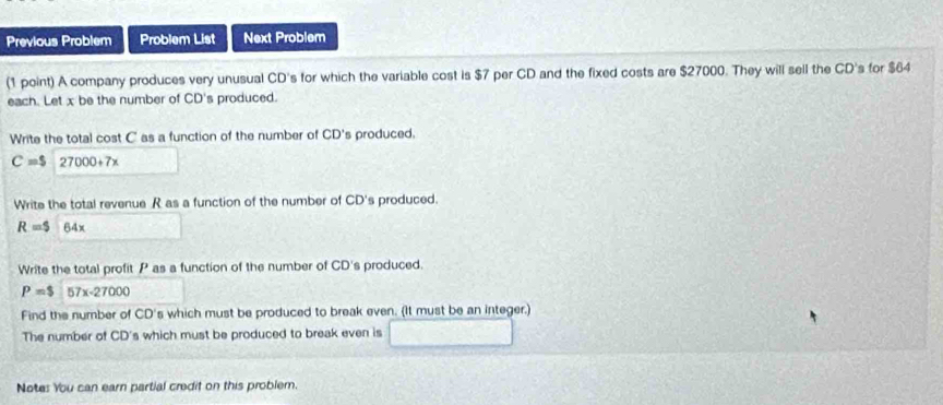 Previous Problem Problem List Next Problem 
(1 point) A company produces very unusual CD's for which the variable cost is $7 per CD and the fixed costs are $27000. They will sell the CD's for $64
each. Let x be the number of CD's produced. 
Write the total cost C as a function of the number of CD's produced.
C=$ 27000+7x
Write the total revenue R as a function of the number of CD's produced.
R=$ 64x
Write the total profit P as a function of the number of CD's produced.
P=$ 57x-2700
Find the number of CD's which must be produced to break even. (It must be an integer.) 
The number of CD's which must be produced to break even is 
Notes You can earn partial credit on this problem.