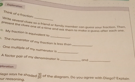 Exploration 
Think of a fraction: 
Write several clues so a friend or family member can guess your fraction. Then. 
present the clues one at a time and ask them to make a guess after each one. 
a. My fraction is equivalent to _. 
. The numerator of my fraction is less than_ 
. One multiple of my numerator is _. 
A factor pair of my denominator is 
_and_ 
ploration 
iego says he shaded  10/20  of the diagram. Do you agree with Diego? Explain 
ur reasoning.