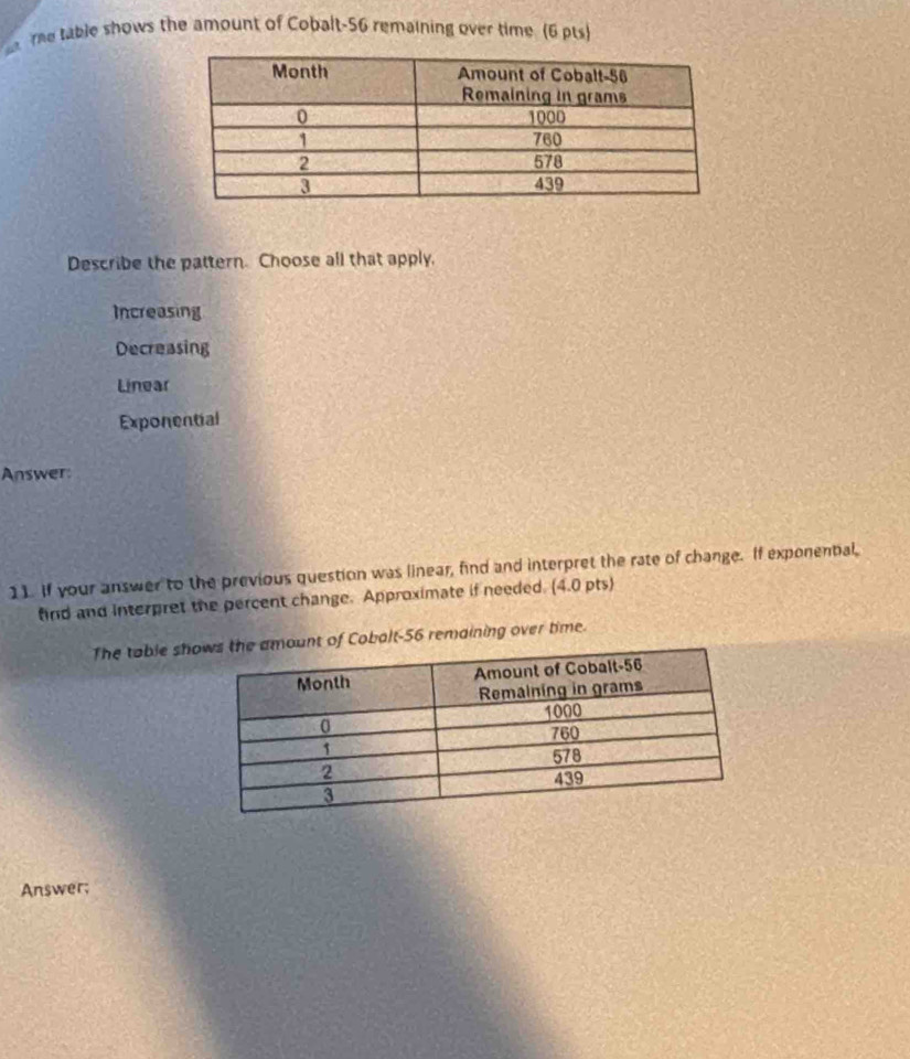 The table shows the amount of Cobalt- 56 remaining over time (6 pts)
Describe the pattern. Choose all that apply.
Increasing
Decreasing
Linear
Exponential
Answer:
11. If your answer to the previous question was linear, find and interpret the rate of change. If exponential,
find and interpret the percent change. Approximate if needed. (4.0 pts)
The table shount of Cobalt- 56 remaining over time.
Answer;