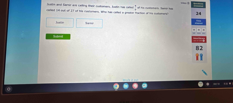 Questions 
Video ⊕ answered 
Justin and Samir are calling their customers. Justin has called  4/9  of his customers. Samir has 
called 14 out of 27 of his customers. Who has called a greater fraction of his customers? 24
Justin Samir 
elapsed Time 
00 09 09 
MC 
Submit 
out of 100 £
82
Work it out 
Oct 10