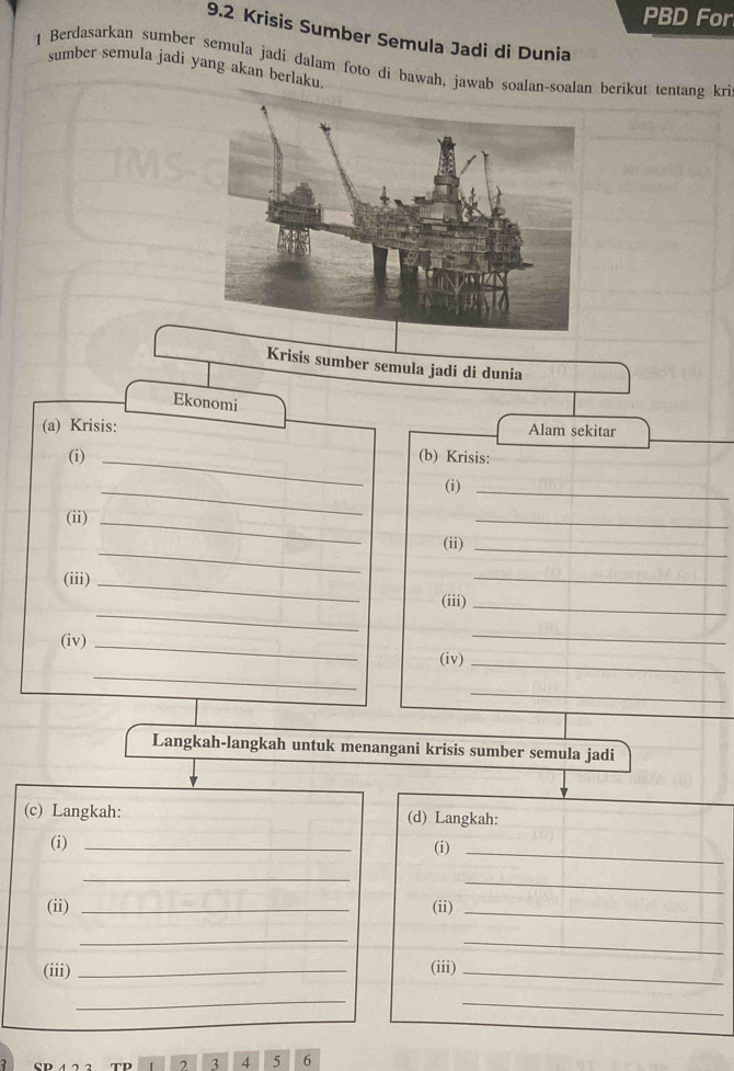 PBD For 
9.2 Krisis Sumber Semula Jadi di Dunia 
1 Berdasarkan sumber semula jadi dalam foto di bawah, jawab soalan-soalan berikut tentang kri sumber semula jadi yang akan berlaku. 
Krisis sumber semula jadi di dunia 
Ekonomi 
(a) Krisis: Alam sekitar 
(i) _(b) Krisis: 
_ 
(i)_ 
(ii)_ 
_ 
_ 
(ii)_ 
(iii)_ 
_ 
_ 
(iii)_ 
_ 
_ 
(iv) _(iv)_ 
_ 
Langkah-langkah untuk menangani krisis sumber semula jadi 
(c) Langkah: (d) Langkah: 
(i) _(i) 
_ 
_ 
_ 
(ii) _(ii)_ 
_ 
_ 
(iii) _(iii)_ 
_ 
_ 
TD , 3 4 5 6