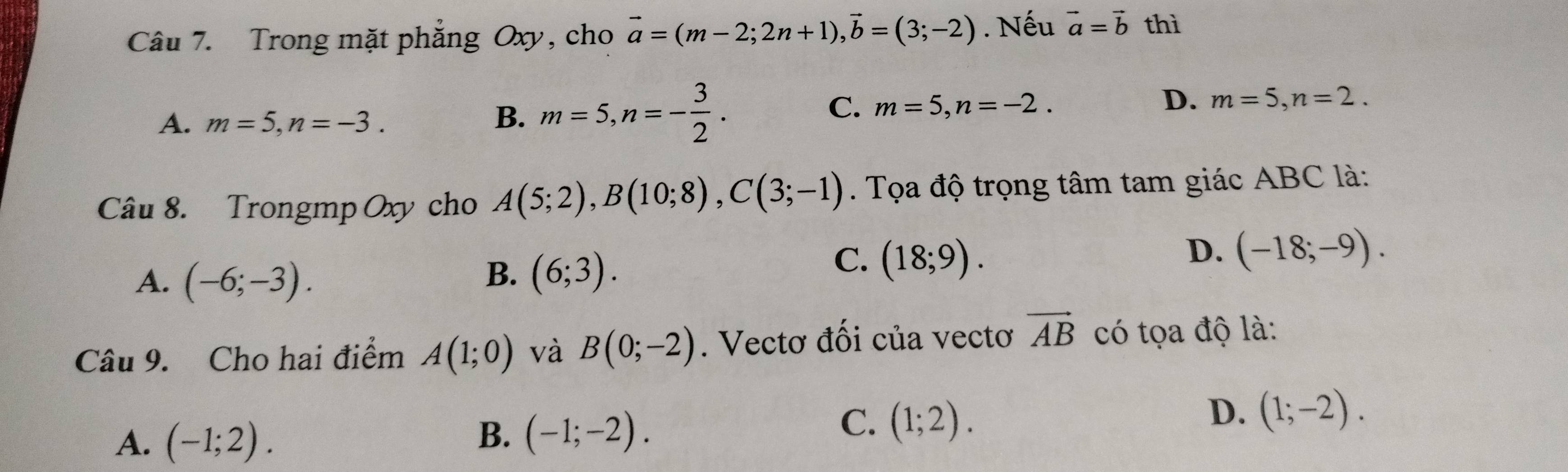 Trong mặt phẳng Oxy, cho vector a=(m-2;2n+1), vector b=(3;-2). Nếu vector a=vector b thì
A. m=5, n=-3. B. m=5, n=- 3/2 .
C. m=5, n=-2.
D. m=5, n=2. 
Câu 8. Trongmp Oxy cho A(5;2), B(10;8), C(3;-1). Tọa độ trọng tâm tam giác ABC là:
A. (-6;-3).
B. (6;3).
C. (18;9).
D. (-18;-9). 
Câu 9. Cho hai điểm A(1;0) và B(0;-2). Vectơ đối của vectơ vector AB có tọa độ là:
D. (1;-2).
A. (-1;2).
B. (-1;-2).
C. (1;2).