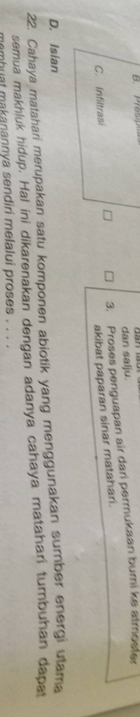 B. Prespitas
dan salju.
3. Proses penguapan air dari permukaan bumi ke atmoster
C. Infiltrasi
akibat paparan sinar matahari.
D. Isian
22. Cahaya matahari merupakan satu komponen abiotik yang menggunakan sumber energi utama
semua makhluk hidup. Hal ini dikarenakan dengan adanya cahaya matahari tumbuhan dapat
memhuat makanannya sendiri melalui proses . . . .