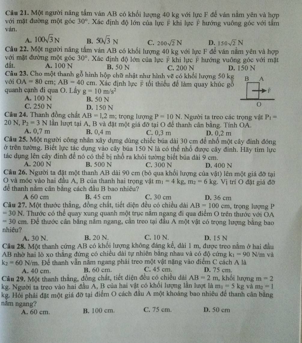 Một người nâng tấm ván AB có khối lượng 40 kg với lực F để ván nằm yên và hợp
với mặt đường một góc 30°. Xác định độ lớn của lực F khi lực ỹ hướng vuông góc với tấm
ván.
A. 100sqrt(3)N B. 50sqrt(3)N C. 200sqrt(2)N D. 150sqrt(2)N
Câu 22. Một người nâng tấm ván AB có khối lượng 40 kg với lực F để ván nằm yên và hợp
với mặt đường một góc 30°. Xác định độ lớn của lực F khi lực F hướng vuông góc với mặt
đất. A. 100 N B. 50 N C. 200 N D. 150 N
Câu 23. Cho một thanh gỗ hình hộp chữ nhật như hình vẽ có khối lượng 50 kg
với OA=80cm;AB=40 cm. Xác định lực F tối thiểu đế làm quay khúc gỗ
quanh cạnh đi qua O. Lấy g=10m/s^2
A. 100 N B. 50 N
C. 250 N D. 150 N
Câu 24. Thanh đồng chất AB=1,2m; trọng lượng P=10N. Người ta treo các trọng vật P_1=
20 N, P_2=3N lần lượt tại A, B và đặt một giá đỡ tại O để thanh cân bằng. Tính OA.
A. 0,7 m B. 0,4 m C. 0,3 m D. 0,2 m
Câu 25. Một người công nhân xây dựng dùng chiếc búa dài 30 cm để nhổ một cây đinh đóng
ở trên tường. Biết lực tác dụng vào cây búa 150 N là có thể nhổ được cây đinh. Hãy tìm lực
tác dụng lên cây định để nó có thể bị nhổ ra khỏi tường biết búa dài 9 cm.
A. 200 N B. 500 N C. 300 N D. 400 N
Câu 26. Người ta đặt một thanh AB dài 90 cm (bỏ qua khối lượng của vật) lên một giá đỡ tại
O và móc vào hai đầu A, B của thanh hai trọng vật m_1=4kg,m_2=6kg.V ị trí O đặt giá đỡ
để thanh nằm cân bằng cách đầu B bao nhiêu?
A 60 cm B. 45 cm C. 30 cm D. 36 cm
Câu 27. Một thước thẳng, đồng chất, tiết diện đều có chiều dài AB=100cm , trọng lượng P
=30N T. Thước có thể quay xung quanh một trục nằm ngang đi qua điểm O trên thước với OA
=30cm. Để thước cân bằng nằm ngang, cần treo tại đầu A một vật có trọng lượng bằng bao
nhiêu?
A. 30 N. B. 20 N. C. 10 N. D. 15 N
Câu 28. Một thanh cứng AB có khối lượng không đáng kể, dài 1 m, được treo nằm ở hai đầu
AB nhờ hai lò xo thẳng đứng có chiều dài tự nhiên bằng nhau và có độ cứng k_1=90N/m và
k_2=60N/m. Để thanh vẫn nằm ngang phải treo một vật nặng vào điểm C cách A là
A. 40 cm. B. 60 cm. C. 45 cm. D. 75 cm.
Câu 29. Một thanh thẳng, đồng chất, tiết diện đều có chiều dài AB=2m , khối lượng m=2
kg. Người ta treo vào hai đầu A, B của hai vật có khối lượng lần lượt là m_1=5kg và m_2=1
kg. Hỏi phải đặt một giá đỡ tại điểm O cách đầu A một khoảng bao nhiêu đế thanh cân bằng
năm ngang?
A. 60 cm. B. 100 cm. C. 75 cm. D. 50 cm