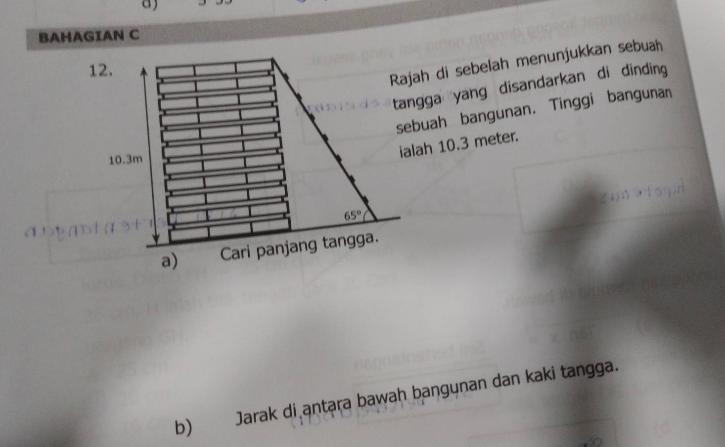 BAHAGIAN C 
12. 
Rajah di sebelah menunjukkan sebuah 
tangga yang disandarkan di dinding 
sebuah bangunan. Tinggi bangunan
10.3m
ialah 10.3 meter.
65°
a) Cari panjang tangga. 
b) Jarak di antara bawah baŋgynan dan kaki tangga.