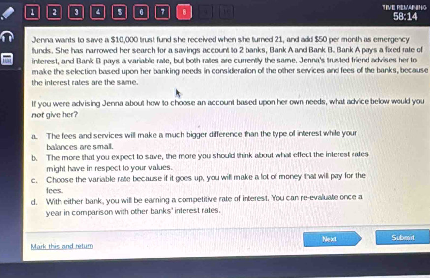 TIVE REVAINING
1 2 3 4 5 6 7 8 19 58:14
Jenna wants to save a $10,000 trust fund she received when she turned 21, and add $50 per month as ernergency
funds. She has narrowed her search for a savings account to 2 banks, Bank A and Bank B. Bank A pays a fixed rate of
interest, and Bank B pays a variable rate, but both rates are currently the same. Jenna's trusted friend advises her to
make the selection based upon her banking needs in consideration of the other services and fees of the banks, because
the interest rates are the same.
If you were advising Jenna about how to choose an account based upon her own needs, what advice below would you
not give her?
a. The fees and services will make a much bigger difference than the type of interest while your
balances are small.
b. The more that you expect to save, the more you should think about what effect the interest rates
might have in respect to your values.
c. Choose the variable rate because if it goes up, you will make a lot of money that will pay for the
fees.
d. With either bank, you will be earning a competitive rate of interest. You can re-evaluate once a
year in comparison with other banks' interest rates.
Next Submit
Mark this and return