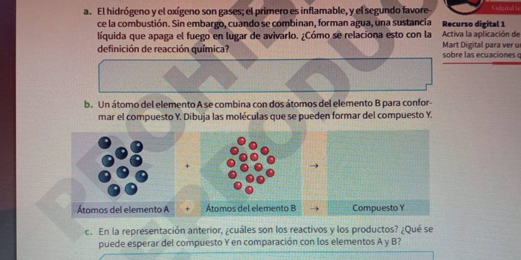 El hidrógeno y el oxígeno son gases; el primero es inflamable, y el segundo favore- Vidgital le 
ce la combustión. Sin embargo, cuando se combinan, forman agua, una sustancia Recurso digital 1 
líquida que apaga el fuego en lugar de avivarlo. ¿Cómo se relaciona esto con la Activa la aplicación de 
Mart Digital para ver u 
definición de reacción química? sobre las ecuaciones q 
b. Un átomo del elemento A se combina con dos átomos del elemento B para confor- 
mar el compuesto Y. Dibuja las moléculas que se pueden formar del compuesto Y. 
Átomos del elemento A + Átomos del elemento B Compuesto Y 
c. En la representación anterior, ¿cuáles son los reactivos y los productos? ¿Qué se 
puede esperar del compuesto Y en comparación con los elementos A y B?