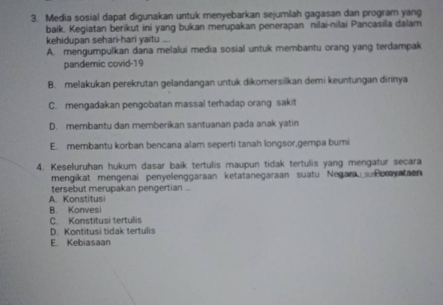 Media sosial dapat digunakan untuk menyebarkan sejumlah gagasan dan program yang
baik. Kegiatan berikut ini yang bukan merupakan penerapan nilai-nilai Pancasila dalam
kehidupan sehari-hari yaitu ....
A. mengumpulkan dana melalui media sosial untuk membantu orang yang terdampak
pandemic covid-19
B. melakukan perekrutan gelandangan untuk dikomersilkan demi keuntungan dirinya
C. mengadakan pengobatan massal terhadap orang sakit
D. membantu dan memberikan santuanan pada anak yatin
E. membantu korban bencana alam seperti tanah longsor,gempa bumi
4. Keseluruhan hukum dasar baik tertulis maupun tidak tertulis yang mengatur secara
mengikat mengenai penyelenggaraan ketatanegaraan suatu Negara Peryataon
tersebut merupakan pengertian ...
A. Konstitusi
B. Konvesi
C. Konstitusi tertulis
D. Kontitusi tidak tertulis
E. Kebiasaan