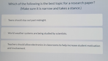 Which of the following is the best topic for a research paper?
(Make sure it is narrow and takes a stance.)
Teens should stay out past midnight.
World weather systems are being studied by scientists.
Teachers should allow electronics in classrooms to help increase student motivation
and involvement.