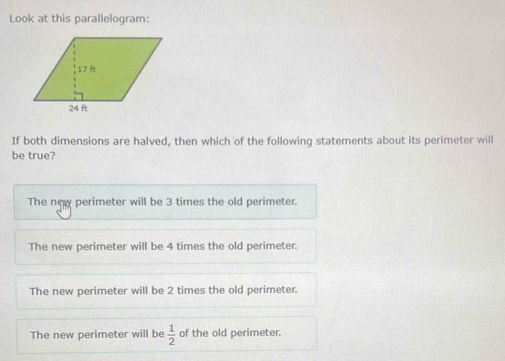 Look at this parallelogram:
If both dimensions are halved, then which of the following statements about its perimeter will
be true?
The new perimeter will be 3 times the old perimeter.
The new perimeter will be 4 times the old perimeter.
The new perimeter will be 2 times the old perimeter.
The new perimeter will be  1/2  of the old perimeter.