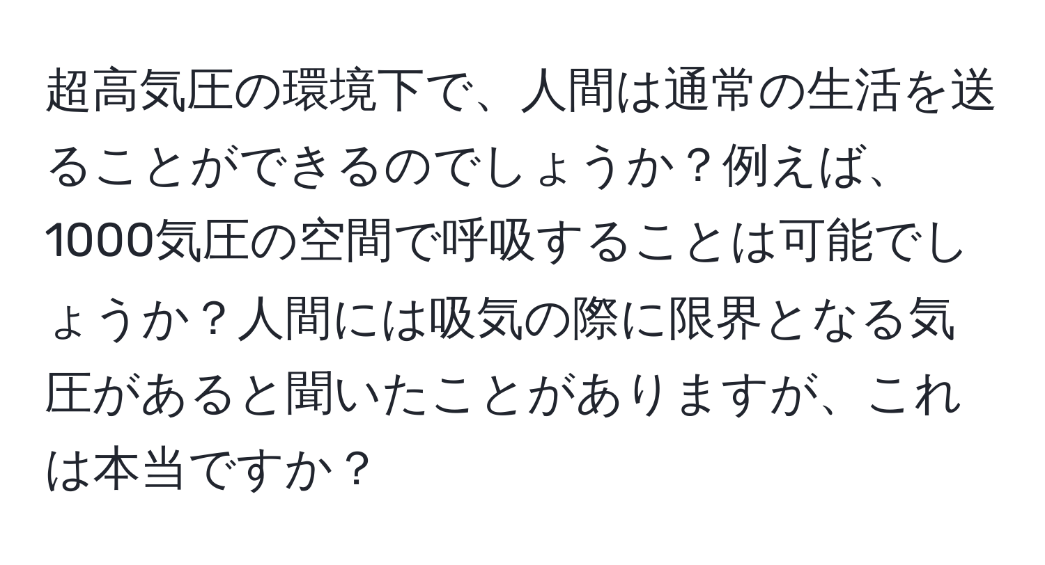 超高気圧の環境下で、人間は通常の生活を送ることができるのでしょうか？例えば、1000気圧の空間で呼吸することは可能でしょうか？人間には吸気の際に限界となる気圧があると聞いたことがありますが、これは本当ですか？