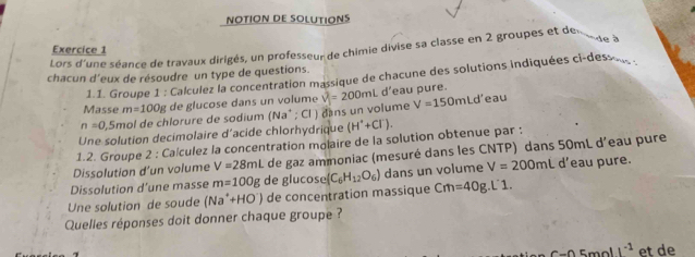 NOTION DE SOLUTIONS 
de à 
Lors d'une séance de travaux dirigés, un professeur de chimie divise sa classe en 2 groupes et de Exercice 1 
chacun d'eux de résoudre un type de questions. 
1.1. Groupe 1 : Calculez la concentration massique de chacune des solutions indiquées ci-des . 
Masse m=100g de glucose dans un volume eau pure.
n=0 , 5mol de chlorure de sodium (Na^+; Cl ) dans un volume v^2=200mLd' V=150mLd' eau 
Une solution decimolaire d'acide chlorhydrique (H^++Cl^-). 
1.2. Groupe 2 : Caículez la concentration molaire de la solution obtenue par : 
Dissolution d’un volume V=28mL de gaz ammoniac (mesuré dans les CNTP) dans 50mL d'eau pure 
Dissolution d’une masse m=100g de glucose (C_6H_12O_6) dans un volume V=200mL d'eau pure. 
Une solution de soude (Na^++HO^-) de concentration massique Cm=40g.L 1 
Quelles réponses doit donner chaque groupe ? 
5mol I^(-1) et de