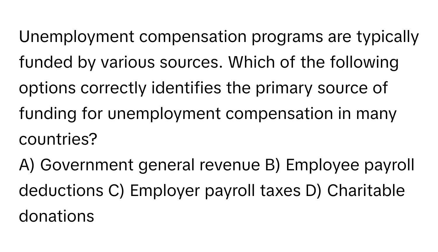 Unemployment compensation programs are typically funded by various sources. Which of the following options correctly identifies the primary source of funding for unemployment compensation in many countries?

A) Government general revenue B) Employee payroll deductions C) Employer payroll taxes D) Charitable donations