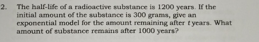 The half-life of a radioactive substance is 1200 years. If the 
initial amount of the substance is 300 grams, give an 
exponential model for the amount remaining after t years. What 
amount of substance remains after 1000 years?