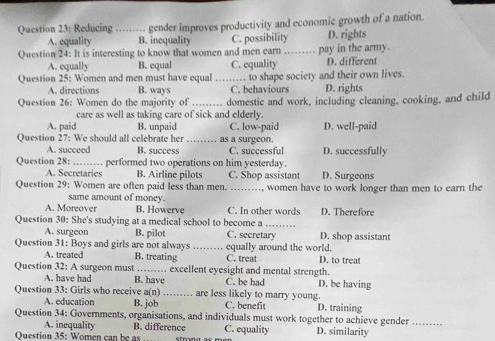 Reducing ........ gender improves productivity and economic growth of a nation.
A. equality B. inequality C. possibility D. rights
Question 24: It is interesting to know that women and men earn …… pay in the army.
A. equally B. equal C. equality D. different
Question 25: Women and men must have equal _ to shape society and their own lives.
A. directions B. ways C. behaviours D. rights
Question 26: Women do the majority of _. domestic and work, including cleaning, cooking, and child
care as well as taking care of sick and elderly.
A. paid B. unpaid C. low-paid D. well-paid
Question 27: We should all celebrate her _as a surgeon.
A. succeed B. success C. successful D. successfully
Question 28: _performed two operations on him yesterday.
A. Secretaries B. Airline pilots C. Shop assistant D. Surgeons
Question 29: Women are often paid less than men. …......., women have to work longer than men to earn the
same amount of money.
A. Moreover B. Howerve C. In other words D. Therefore
Question 30: She's studying at a medical school to become a_
A. surgeon B. pilot C. secretary D. shop assistant
Question 31: Boys and girls are not always _equally around the world.
A. treated B. treating C. treat D. to treat
Question 32: A surgeon must_ excellent eyesight and mental strength.
A. have had B. have C. be had D. be having
Question 33: Girls who receive a(n) _. are less likely to marry young.
A. education B. job C. benefit D. training
Question 34: Governments, organisations, and individuals must work together to achieve gender_
A. inequality B. difference C. equality D. similarity
Question 35: Women can be as