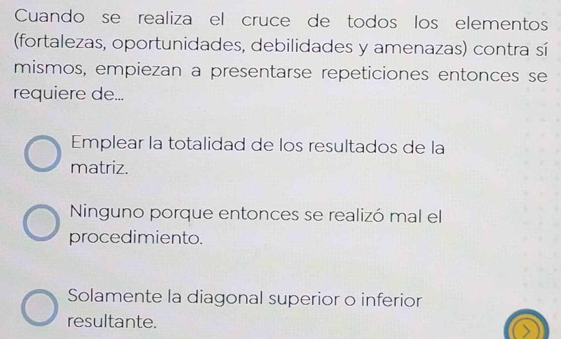 Cuando se realiza el cruce de todos los elementos
(fortalezas, oportunidades, debilidades y amenazas) contra sí
mismos, empiezan a presentarse repeticiones entonces se
requiere de...
Emplear la totalidad de los resultados de la
matriz.
Ninguno porque entonces se realizó mal el
procedimiento.
Solamente la diagonal superior o inferior
resultante.