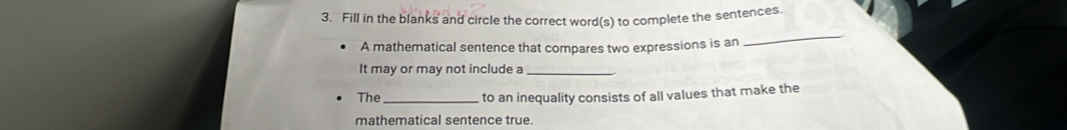 Fill in the blanks and circle the correct word(s) to complete the sentences. 
A mathematical sentence that compares two expressions is an 
_ 
It may or may not include a_ 
The_ to an inequality consists of all values that make the 
mathematical sentence true.