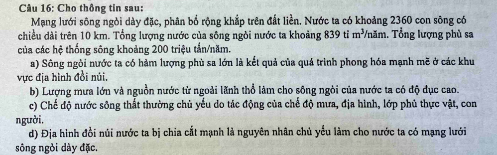 Cho thông tin sau: 
Mạng lưới sông ngòi dày đặc, phân bố rộng khắp trên đất liền. Nước ta có khoảng 2360 con sông có 
chiều dài trên 10 km. Tổng lượng nước của sông ngòi nước ta khoảng 839 tỉ m^3 TVnăm. Tổng lượng phủ sa 
của các hệ thống sông khoảng 200 triệu tấn/năm. 
a) Sông ngòi nước ta có hàm lượng phù sa lớn là kết quả của quá trình phong hóa mạnh mẽ ở các khu 
vực địa hình đồi núi. 
b) Lượng mưa lớn và nguồn nước từ ngoài lãnh thổ làm cho sông ngòi của nước ta có độ đục cao. 
c) Chế độ nước sông thất thường chủ yếu do tác động của chế độ mưa, địa hình, lớp phủ thực vật, con 
người. 
d) Địa hình đồi núi nước ta bị chia cắt mạnh là nguyên nhân chủ yếu làm cho nước ta có mạng lưới 
sông ngòi dày đặc.