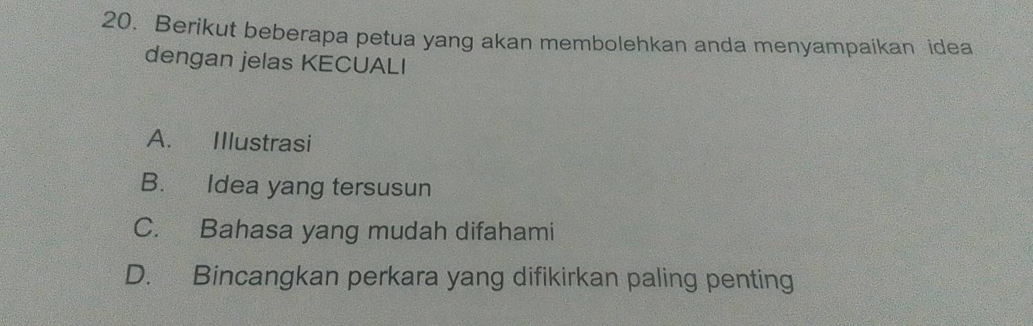 Berikut beberapa petua yang akan membolehkan anda menyampaikan idea
dengan jelas KECUALI
A. Illustrasi
B. Idea yang tersusun
C. Bahasa yang mudah difahami
D. Bincangkan perkara yang difikirkan paling penting