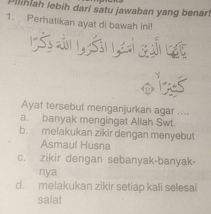 Pilihlah lebih dari satu jawaban yang benar!
1. Perhatikan ayat di bawah ini!
ऊ s s 
V
① Las
Ayat tersebut menganjurkan agar ....
a. banyak mengingat Allah Swt.
b. melakukan zikir dengan menyebut
Asmaul Husna
c. zikir dengan sebanyak-banyak-
nya
d. melakukan zikir setiap kali selesai
salat