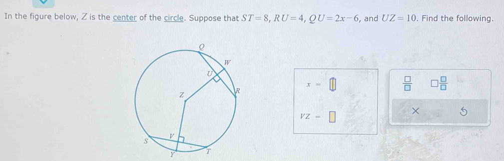 In the figure below, Z is the center of the circle. Suppose that ST=8, RU=4, QU=2x-6 , and UZ=10. Find the following.
x=
 □ /□   □  □ /□  
VZ=□
×