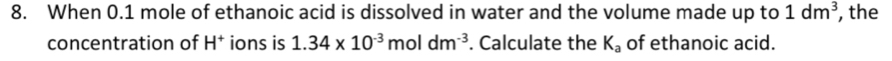When 0.1 mole of ethanoic acid is dissolved in water and the volume made up to 1dm^3 , the 
concentration of H^+ ions is 1.34* 10^(-3)moldm^(-3). Calculate the K_a of ethanoic acid.