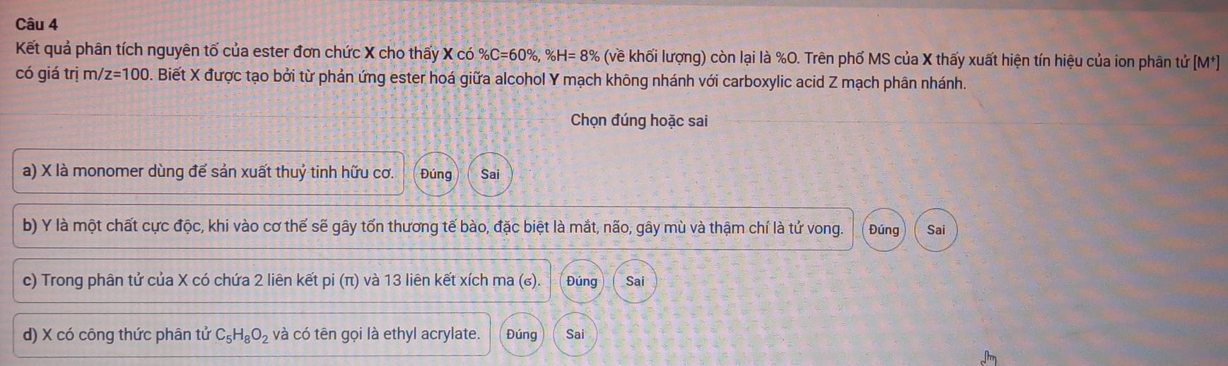 Kết quả phân tích nguyên tố của ester đơn chức X cho thấy X có % C=60% , % H=8% (về khối lượng) còn lại là %O. Trên phố MS của X thấy xuất hiện tín hiệu của ion phân tử [M^+]
có giá trị m/ z=100 D. Biết X được tạo bởi từ phản ứng ester hoá giữa alcohol Y mạch không nhánh với carboxylic acid Z mạch phân nhánh. 
Chọn đúng hoặc sai 
a) X là monomer dùng để sản xuất thuỷ tinh hữu cơ. Đúng Sai 
b) Y là một chất cực độc, khi vào cơ thế sẽ gây tổn thương tế bào, đặc biệt là mắt, não, gây mù và thậm chí là tử vong. Đúng Sai 
c) Trong phân tử của X có chứa 2 liên kết pi (π) và 13 liên kết xích ma (₆). Đúng Sai 
d) X có công thức phân tử C_5H_8O_2 và có tên gọi là ethyl acrylate. Đúng Sai