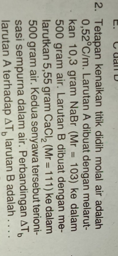 C đan D
2. Tetapan kenaikan titik didih molal air adalah
0,52°C/m. Larutan A dibuat dengan melarut- 
kan 10,3 gram NaBr (Mr=103) ke dalam
500 gram air. Larutan B dibuat dengan me- 
larutkan 5,55 gram CaCl_2(Mr=111) ke dalam
500 gram air. Kedua senyawa tersebut terioni- 
sasi sempurna dalam air. Perbandingan △ T_b
larutan A terhadap △ T_b larutan B adalah . . . .