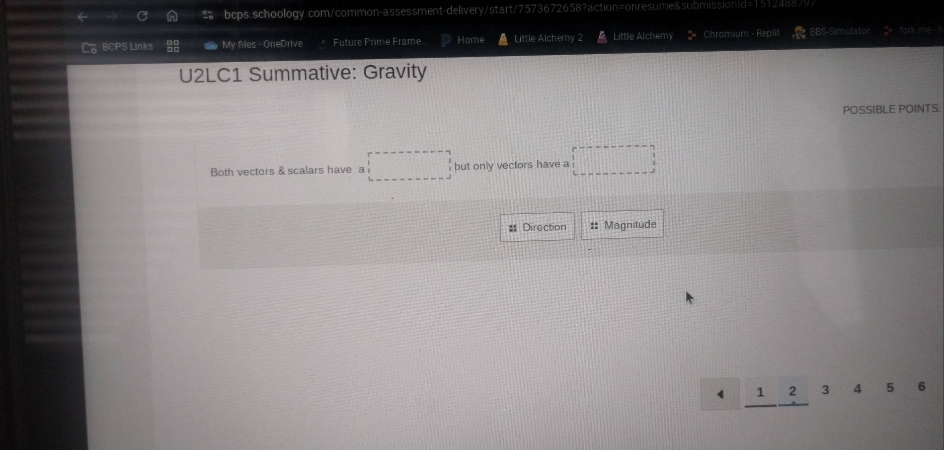 L。 BCPS Links My files - OneDrive Future Prime Frame.. Home Little Alchemy 2 Little Alchemy Chromium - Replit BBS-Simulator fork me - fi 
U2LC1 Summative: Gravity 
POSSIBLE POINTS: 
Both vectors & scalars have a □ but only vectors have a □ 
:: Direction :: Magnitude
1 2 3 4 5 6