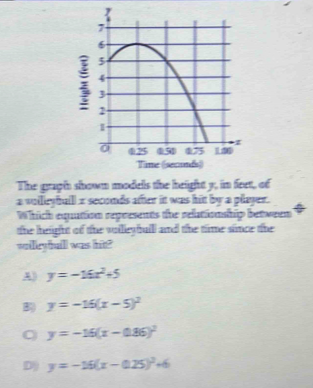 The graph shown models the height y, in feet, of
a volleyball x seconds after it was hit by a player.
Which equition represents the reltioaship between
the height of the vollleybull and the time since the
walleyall was hit?
A y=-16x^2+5
B y=-16(x-5)^2
y=-15(x-0.86)^2
D y=-16(x-0.25)^2+6