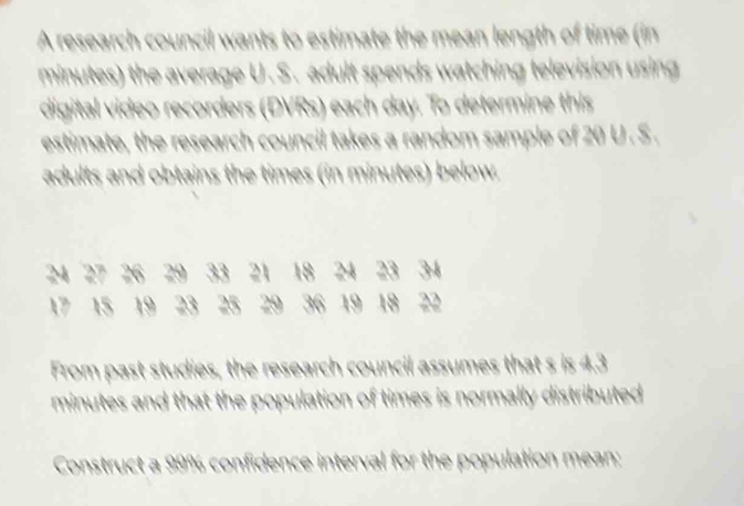 A research council wants to estimate the mean length of time (in
minutes) the average U. S. adult spends watching television using 
digital video recorders (DVRs) each day. To determine this 
estimate, the research council takes a random sample of 20 U . S . 
adults and obtains the times (in minutes) below.
24 27 26 29 33 21 18 24 23 34
17 15 19 23 25 29 36 19 18 22
From past studies, the research council assumes that s is 4.3
minutes and that the population of times is normally distributed 
Construct a 99% confidence interval for the population mean: