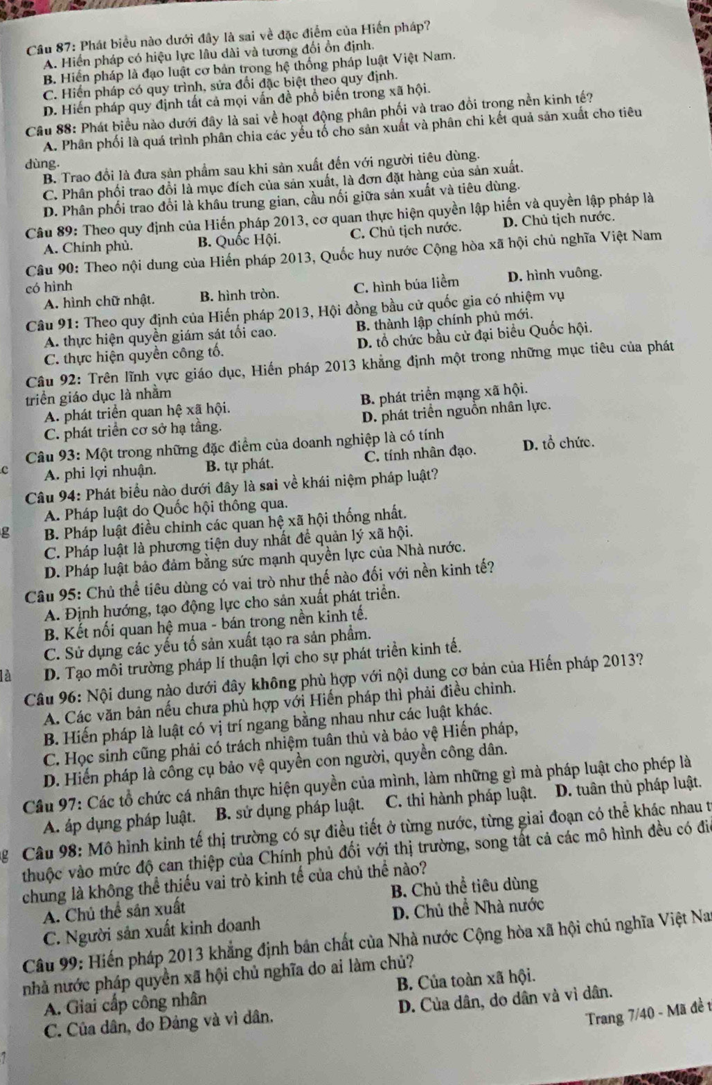 Cầu 87: Phát biểu nào dưới đây là sai về đặc điểm của Hiến pháp?
A. Hiến pháp có hiệu lực lâu dài và tương đối ồn định.
B. Hiển pháp là đạo luật cơ bản trong hệ thống pháp luật Việt Nam.
C. Hiển pháp có quy trình, sửa đổi đặc biệt theo quy định.
D. Hiến pháp quy định tất cả mọi vấn đề phổ biển trong xã hội.
Cầâu 88: Phát biều nào dưới đây là sai về hoạt động phân phối và trao đồi trong nền kinh tế?
A. Phân phối là quá trình phân chia các yếu tổ cho sản xuất và phân chi kết quả sản xuất cho tiêu
dùng
B. Trao đổi là đưa sản phẩm sau khi sản xuất đến với người tiêu dùng.
C. Phân phối trao đổi là mục đích của sản xuất, là đơn đặt hàng của sản xuất.
D. Phân phối trao đổi là khâu trung gian, cầu nối giữa sản xuất và tiêu dùng.
Câu 89: Theo quy định của Hiến pháp 2013, cơ quan thực hiện quyền lập hiến và quyền lập pháp là
A. Chính phù. B. Quốc Hội. C. Chủ tịch nước. D. Chủ tịch nước.
Câu 90: Theo nội dung của Hiến pháp 2013, Quốc huy nước Cộng hòa xã hội chủ nghĩa Việt Nam
có hình C. hình búa liềm D. hình vuông.
A. hình chữ nhật. B. hình tròn.
Câu 91: Theo quy định của Hiến pháp 2013, Hội đồng bầu cử quốc gia có nhiệm vụ
A. thực hiện quyền giám sát tối cao. B. thành lập chính phủ mới.
C. thực hiện quyền công tố. D. tổ chức bầu cử đại biểu Quốc hội.
Câu 92: Trên lĩnh vực giáo dục, Hiến pháp 2013 khẳng định một trong những mục tiêu của phát
triển giáo dục là nhằm
A phát triển quan hệ xã hội. B. phát triển mạng xã hội.
C. phát triển cơ sở hạ tầng. D. phát triển nguồn nhân lực.
Câu 93: Một trong những đặc điểm của doanh nghiệp là có tính
c A. phi lợi nhuận. B. tự phát. C. tính nhân đạo. D. tổ chức.
Câu 94: Phát biểu nào dưới đây là sai về khái niệm pháp luật?
A. Pháp luật do Quốc hội thông qua.
g B. Pháp luật điều chỉnh các quan hệ xã hội thống nhất.
C. Pháp luật là phương tiện duy nhất đề quản lý xã hội.
D. Pháp luật bảo đảm bằng sức mạnh quyền lực của Nhà nước.
Câu 95: Chủ thể tiêu dùng có vai trò như thế nào đối với nền kinh tế?
A. Định hướng, tạo động lực cho sản xuất phát triển.
B. Kết nối quan hệ mua - bán trong nền kinh tế.
C. Sử dụng các yếu tố sản xuất tạo ra sản phẩm.
a D. Tạo môi trường pháp lí thuận lợi cho sự phát triển kinh tế.
Câu 96: Nội dung nào dưới đây không phù hợp với nội dung cơ bản của Hiến pháp 2013?
A. Các văn bản nếu chưa phù hợp với Hiến pháp thì phải điều chỉnh.
B. Hiến pháp là luật có vị trí ngang bằng nhau như các luật khác.
C. Học sinh cũng phải có trách nhiệm tuân thủ và bảo vệ Hiến pháp,
D. Hiến pháp là công cụ bảo vệ quyền con người, quyền công dân.
Cầu 97: Các tổ chức cá nhân thực hiện quyền của mình, làm những gì mà pháp luật cho phép là
A. áp dụng pháp luật. B. sử dụng pháp luật. C. thi hành pháp luật.  D. tuân thủ pháp luật.
g Câu 98: Mô hình kinh tế thị trường có sự điều tiết ở từng nước, từng giai đoạn có thể khác nhau t
thuộc vào mức độ can thiệp của Chính phủ đối với thị trường, song tất cả các mô hình đều có đi
chung là không thể thiếu vai trò kinh tế của chủ thể nào?
A. Chủ thể sân xuất B. Chủ thể tiêu dùng
C. Người sản xuất kinh doanh D. Chủ thể Nhà nước
Câu 99: Hiến pháp 2013 khẳng định bản chất của Nhà nước Cộng hòa xã hội chủ nghĩa Việt Na
nhà nước pháp quyền xã hội chủ nghĩa do ai làm chủ?
A. Giai cấp công nhân B. Của toàn xã hội.
C. Của dân, do Đảng và vì dân. D. Của dân, do dân và vì dân.
Trang 7/40 - Mã đề t