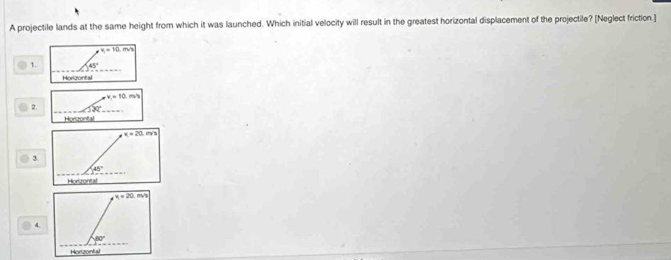 A projectile lands at the same height from which it was launched. Which initial velocity will result in the greatest horizontal displacement of the projectile? [Neglect friction.]
v_1=10. m/s
_
1. 45°
Horizontal
v_1=10.m/s
_
2.
_
Horizontal
3.
4.