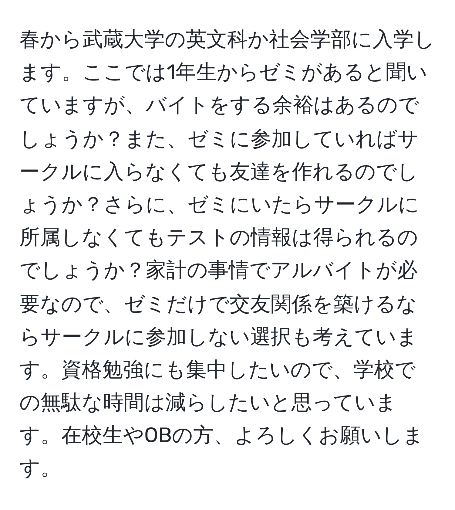 春から武蔵大学の英文科か社会学部に入学します。ここでは1年生からゼミがあると聞いていますが、バイトをする余裕はあるのでしょうか？また、ゼミに参加していればサークルに入らなくても友達を作れるのでしょうか？さらに、ゼミにいたらサークルに所属しなくてもテストの情報は得られるのでしょうか？家計の事情でアルバイトが必要なので、ゼミだけで交友関係を築けるならサークルに参加しない選択も考えています。資格勉強にも集中したいので、学校での無駄な時間は減らしたいと思っています。在校生やOBの方、よろしくお願いします。